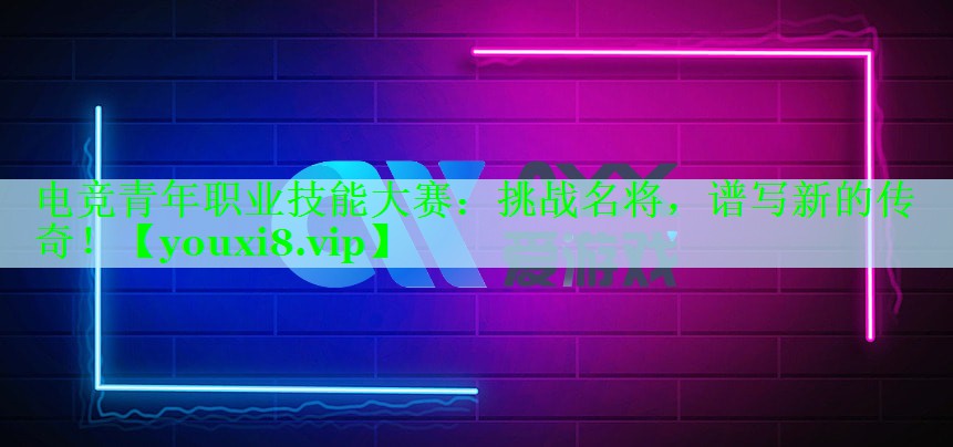 电竞青年职业技能大赛：挑战名将，谱写新的传奇！